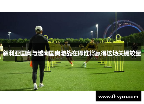 叙利亚国奥与越南国奥激战在即谁将赢得这场关键较量